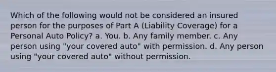 Which of the following would not be considered an insured person for the purposes of Part A (Liability Coverage) for a Personal Auto Policy? a. You. b. Any family member. c. Any person using "your covered auto" with permission. d. Any person using "your covered auto" without permission.