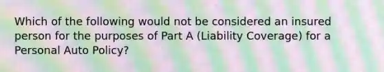 Which of the following would not be considered an insured person for the purposes of Part A (Liability Coverage) for a Personal Auto Policy?