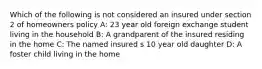 Which of the following is not considered an insured under section 2 of homeowners policy A: 23 year old foreign exchange student living in the household B: A grandparent of the insured residing in the home C: The named insured s 10 year old daughter D: A foster child living in the home