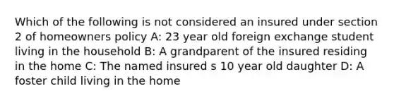 Which of the following is not considered an insured under section 2 of homeowners policy A: 23 year old foreign exchange student living in the household B: A grandparent of the insured residing in the home C: The named insured s 10 year old daughter D: A foster child living in the home