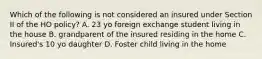 Which of the following is not considered an insured under Section II of the HO policy? A. 23 yo foreign exchange student living in the house B. grandparent of the insured residing in the home C. Insured's 10 yo daughter D. Foster child living in the home