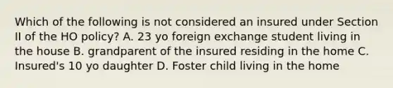 Which of the following is not considered an insured under Section II of the HO policy? A. 23 yo foreign exchange student living in the house B. grandparent of the insured residing in the home C. Insured's 10 yo daughter D. Foster child living in the home