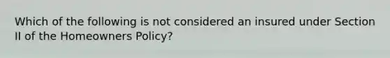 Which of the following is not considered an insured under Section II of the Homeowners Policy?