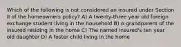 Which of the following is not considered an insured under Section II of the homeowners policy? A) A twenty-three year old foreign exchange student living in the household B) A grandparent of the insured residing in the home C) The named insured's ten year old daughter D) A foster child living in the home