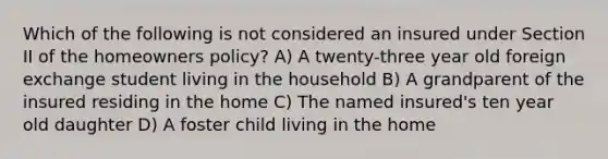 Which of the following is not considered an insured under Section II of the homeowners policy? A) A twenty-three year old foreign exchange student living in the household B) A grandparent of the insured residing in the home C) The named insured's ten year old daughter D) A foster child living in the home