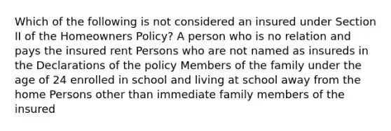 Which of the following is not considered an insured under Section II of the Homeowners Policy? A person who is no relation and pays the insured rent Persons who are not named as insureds in the Declarations of the policy Members of the family under the age of 24 enrolled in school and living at school away from the home Persons other than immediate family members of the insured