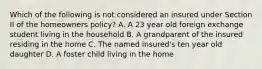 Which of the following is not considered an insured under Section II of the homeowners policy? A. A 23 year old foreign exchange student living in the household B. A grandparent of the insured residing in the home C. The named insured's ten year old daughter D. A foster child living in the home