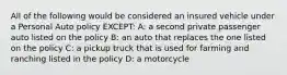 All of the following would be considered an insured vehicle under a Personal Auto policy EXCEPT: A: a second private passenger auto listed on the policy B: an auto that replaces the one listed on the policy C: a pickup truck that is used for farming and ranching listed in the policy D: a motorcycle