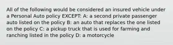 All of the following would be considered an insured vehicle under a Personal Auto policy EXCEPT: A: a second private passenger auto listed on the policy B: an auto that replaces the one listed on the policy C: a pickup truck that is used for farming and ranching listed in the policy D: a motorcycle