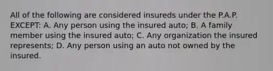 All of the following are considered insureds under the P.A.P. EXCEPT: A. Any person using the insured auto; B. A family member using the insured auto; C. Any organization the insured represents; D. Any person using an auto not owned by the insured.