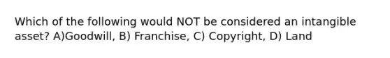 Which of the following would NOT be considered an intangible asset? A)Goodwill, B) Franchise, C) Copyright, D) Land