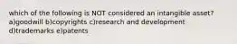 which of the following is NOT considered an intangible asset? a)goodwill b)copyrights c)research and development d)trademarks e)patents