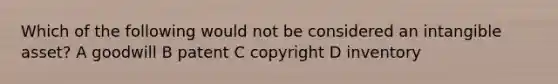 Which of the following would not be considered an intangible asset? A goodwill B patent C copyright D inventory