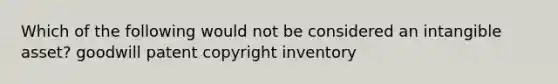 Which of the following would not be considered an intangible asset? goodwill patent copyright inventory