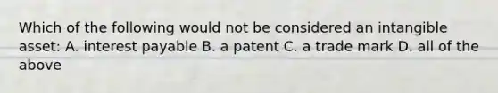 Which of the following would not be considered an intangible asset: A. interest payable B. a patent C. a trade mark D. all of the above