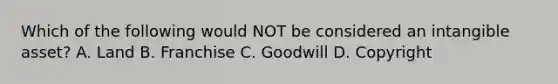 Which of the following would NOT be considered an intangible​ asset? A. Land B. Franchise C. Goodwill D. Copyright