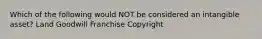 Which of the following would NOT be considered an intangible asset? Land Goodwill Franchise Copyright