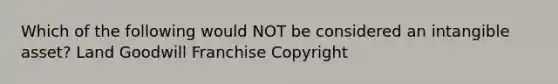 Which of the following would NOT be considered an intangible asset? Land Goodwill Franchise Copyright