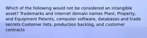 Which of the following would not be considered an intangible asset? Trademarks and internet domain names Plant, Property, and Equipment Patents, computer software, databases and trade secrets Customer lists, production backlog, and customer contracts