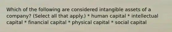 Which of the following are considered intangible assets of a company? (Select all that apply.) * human capital * intellectual capital * financial capital * physical capital * social capital