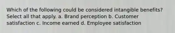 Which of the following could be considered intangible benefits? Select all that apply. a. Brand perception b. Customer satisfaction c. Income earned d. Employee satisfaction