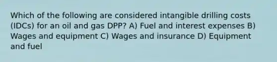 Which of the following are considered intangible drilling costs (IDCs) for an oil and gas DPP? A) Fuel and interest expenses B) Wages and equipment C) Wages and insurance D) Equipment and fuel