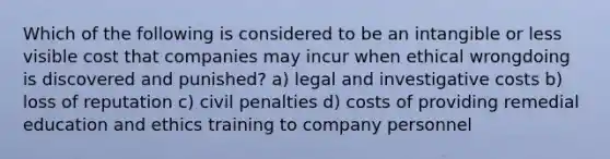 Which of the following is considered to be an intangible or less visible cost that companies may incur when ethical wrongdoing is discovered and punished? a) legal and investigative costs b) loss of reputation c) civil penalties d) costs of providing remedial education and ethics training to company personnel