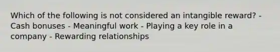 Which of the following is not considered an intangible reward? - Cash bonuses - Meaningful work - Playing a key role in a company - Rewarding relationships