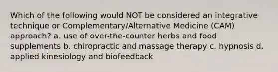 Which of the following would NOT be considered an integrative technique or Complementary/Alternative Medicine (CAM) approach? a. use of over-the-counter herbs and food supplements b. chiropractic and massage therapy c. hypnosis d. applied kinesiology and biofeedback