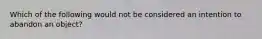 Which of the following would not be considered an intention to abandon an object?