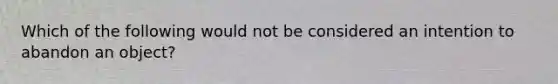 Which of the following would not be considered an intention to abandon an object?