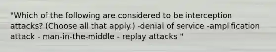 "Which of the following are considered to be interception attacks? (Choose all that apply.) -denial of service -amplification attack - man-in-the-middle - replay attacks "