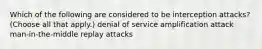 Which of the following are considered to be interception attacks? (Choose all that apply.) denial of service amplification attack man-in-the-middle replay attacks