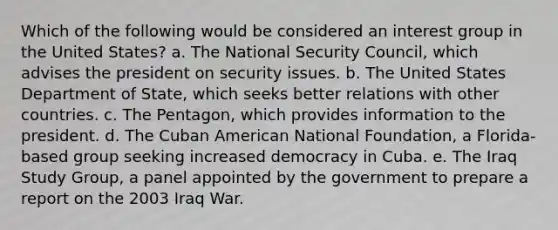 Which of the following would be considered an interest group in the United States? a. The National Security Council, which advises the president on security issues. b. The United States Department of State, which seeks better relations with other countries. c. The Pentagon, which provides information to the president. d. The Cuban American National Foundation, a Florida-based group seeking increased democracy in Cuba. e. The Iraq Study Group, a panel appointed by the government to prepare a report on the 2003 Iraq War.