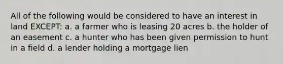 All of the following would be considered to have an interest in land EXCEPT: a. a farmer who is leasing 20 acres b. the holder of an easement c. a hunter who has been given permission to hunt in a field d. a lender holding a mortgage lien