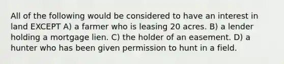 All of the following would be considered to have an interest in land EXCEPT A) a farmer who is leasing 20 acres. B) a lender holding a mortgage lien. C) the holder of an easement. D) a hunter who has been given permission to hunt in a field.