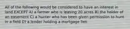 All of the following would be considered to have an interest in land EXCEPT A) a farmer who is leasing 20 acres B) the holder of an easement C) a hunter who has been given permission to hunt in a field D) a lender holding a mortgage lien