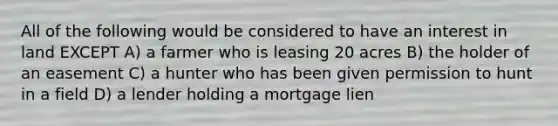 All of the following would be considered to have an interest in land EXCEPT A) a farmer who is leasing 20 acres B) the holder of an easement C) a hunter who has been given permission to hunt in a field D) a lender holding a mortgage lien