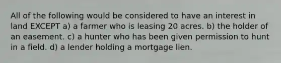 All of the following would be considered to have an interest in land EXCEPT a) a farmer who is leasing 20 acres. b) the holder of an easement. c) a hunter who has been given permission to hunt in a field. d) a lender holding a mortgage lien.