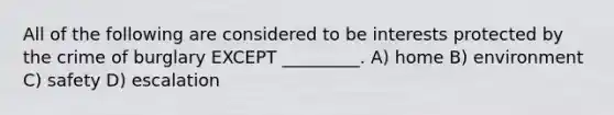 All of the following are considered to be interests protected by the crime of burglary EXCEPT _________. A) home B) environment C) safety D) escalation