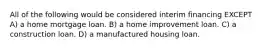 All of the following would be considered interim financing EXCEPT A) a home mortgage loan. B) a home improvement loan. C) a construction loan. D) a manufactured housing loan.