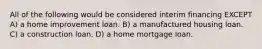 All of the following would be considered interim financing EXCEPT A) a home improvement loan. B) a manufactured housing loan. C) a construction loan. D) a home mortgage loan.