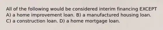 All of the following would be considered interim financing EXCEPT A) a home improvement loan. B) a manufactured housing loan. C) a construction loan. D) a home mortgage loan.