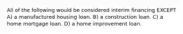 All of the following would be considered interim financing EXCEPT A) a manufactured housing loan. B) a construction loan. C) a home mortgage loan. D) a home improvement loan.