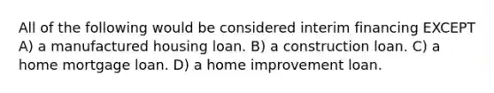 All of the following would be considered interim financing EXCEPT A) a manufactured housing loan. B) a construction loan. C) a home mortgage loan. D) a home improvement loan.