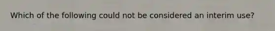 Which of the following could not be considered an interim use?