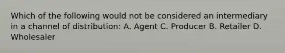 Which of the following would not be considered an intermediary in a channel of distribution: A. Agent C. Producer B. Retailer D. Wholesaler