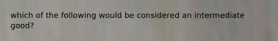 which of the following would be considered an intermediate good?