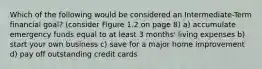 Which of the following would be considered an Intermediate-Term financial goal? (consider Figure 1.2 on page 8) a) accumulate emergency funds equal to at least 3 months' living expenses b) start your own business c) save for a major home improvement d) pay off outstanding credit cards