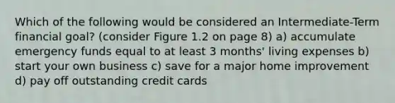 Which of the following would be considered an Intermediate-Term financial goal? (consider Figure 1.2 on page 8) a) accumulate emergency funds equal to at least 3 months' living expenses b) start your own business c) save for a major home improvement d) pay off outstanding credit cards